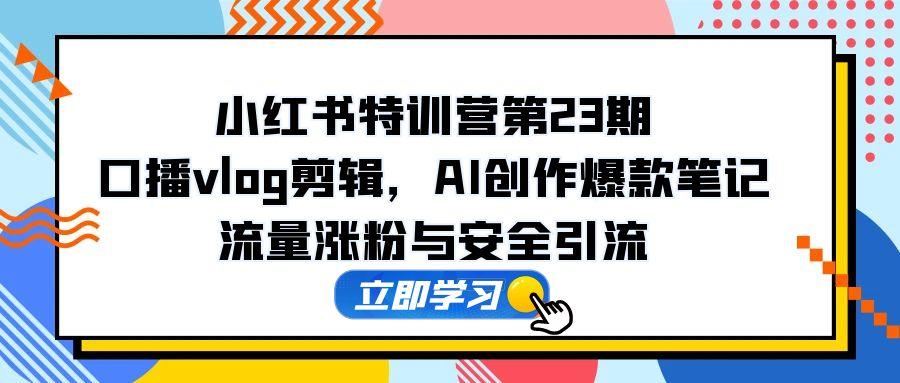 小红书特训营第23期，口播vlog剪辑，AI创作爆款笔记，流量涨粉与安全引流-ai轻创