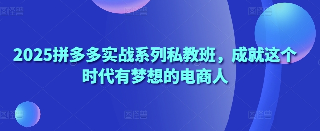 2025拼多多实战系列私教班，成就这个时代有梦想的电商人-ai轻创