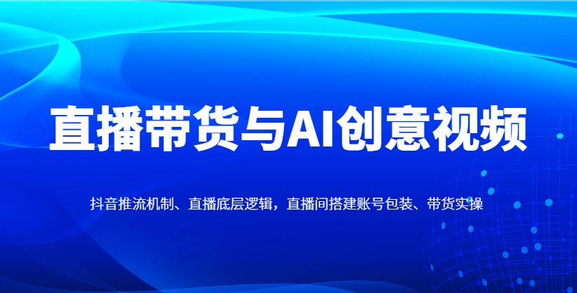 直播带货与AI创意视频，抖音推流机制、直播底层逻辑，直播间搭建账号包装、带货实操-ai轻创