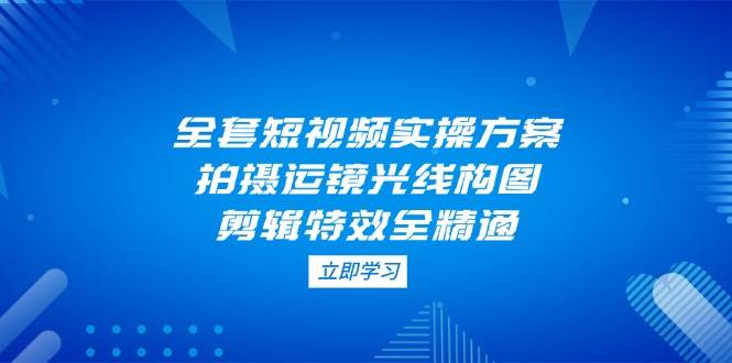全套短视频实操方案，拍摄运镜光线构图，剪辑特效全精通-ai轻创