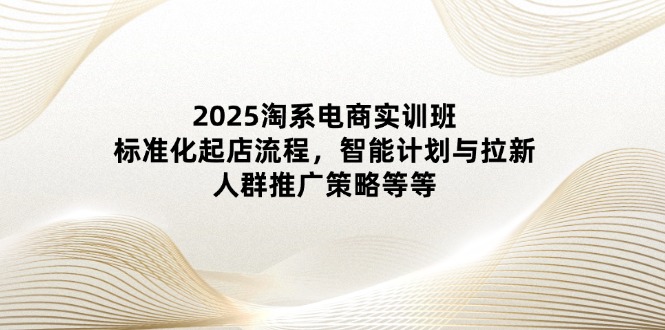 2025淘系电商实训班：标准化起店流程，智能计划与拉新，人群推广策略等等-ai轻创