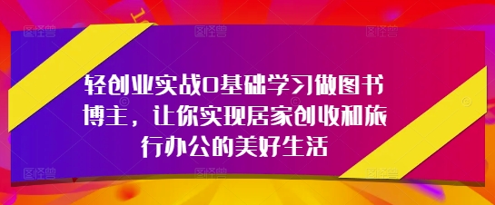 轻创业实战0基础学习做图书博主，让你实现居家创收和旅行办公的美好生活-ai轻创