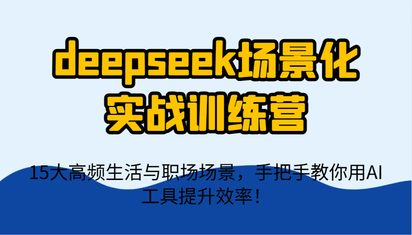 deepseek场景化实战训练营，15大高频生活与职场场景，手把手教你用AI工具提升效率！-ai轻创