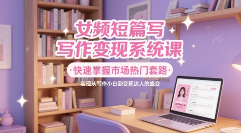 女频短篇写作变现系统课，快速掌握市场热门套路，实现从写作小白到变现达人的蜕变-ai轻创