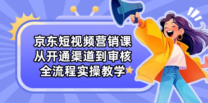京东短视频营销课：从开通渠道到审核，全流程实操教学-ai轻创