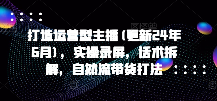 打造运营型主播(更新25年4月)，实操录屏，话术拆解，自然流带货打法-ai轻创